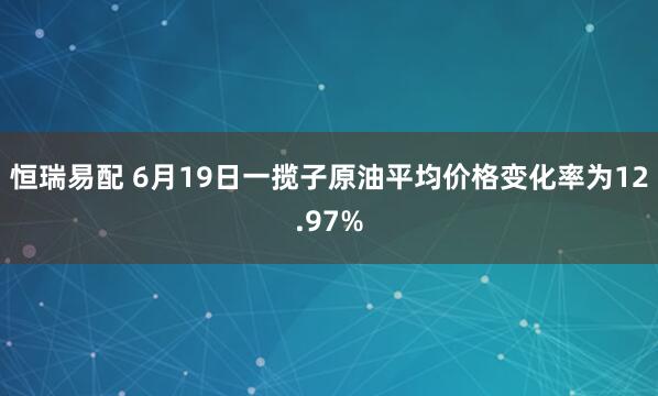 恒瑞易配 6月19日一揽子原油平均价格变化率为12.97%