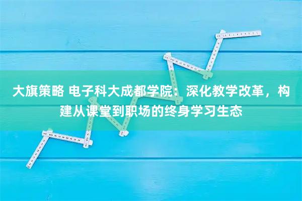 大旗策略 电子科大成都学院：深化教学改革，构建从课堂到职场的终身学习生态
