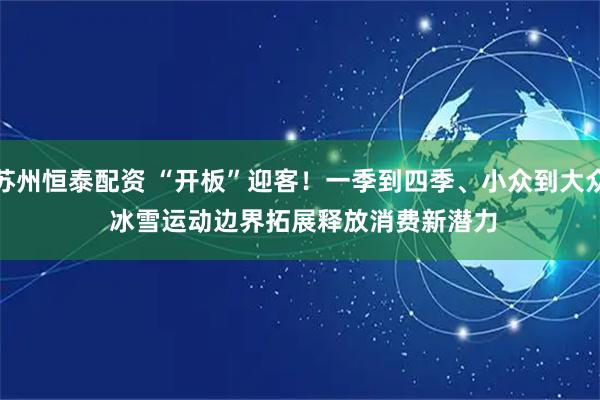 苏州恒泰配资 “开板”迎客！一季到四季、小众到大众 冰雪运动边界拓展释放消费新潜力
