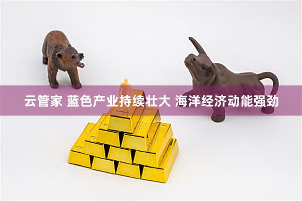 云管家 蓝色产业持续壮大 海洋经济动能强劲