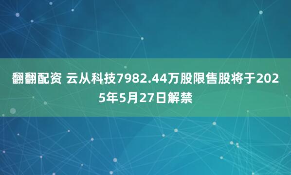 翻翻配资 云从科技7982.44万股限售股将于2025年5月27日解禁