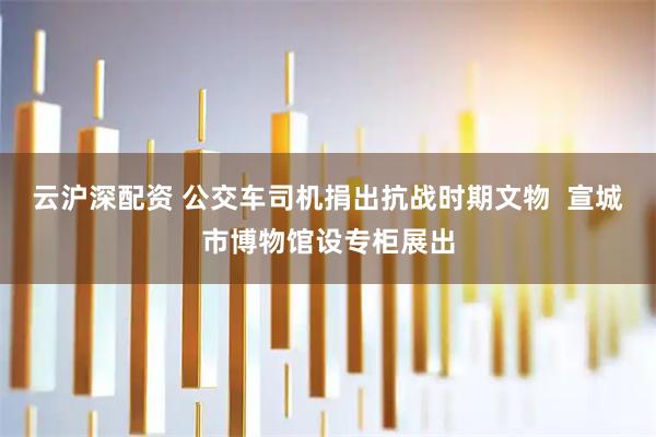 云沪深配资 公交车司机捐出抗战时期文物 宣城市博物馆设专柜展出