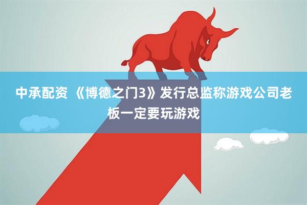 中承配资 《博德之门3》发行总监称游戏公司老板一定要玩游戏