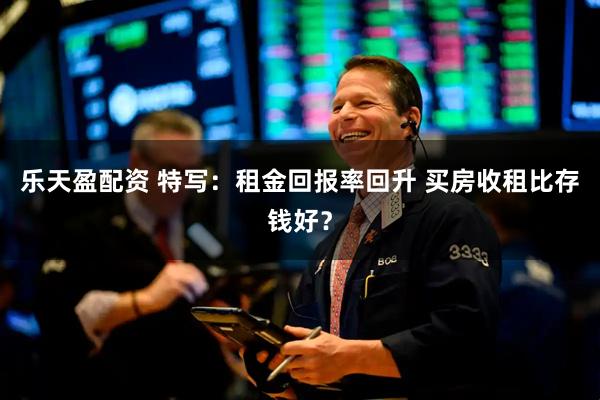 乐天盈配资 特写:租金回报率回升 买房收租比存钱好?
