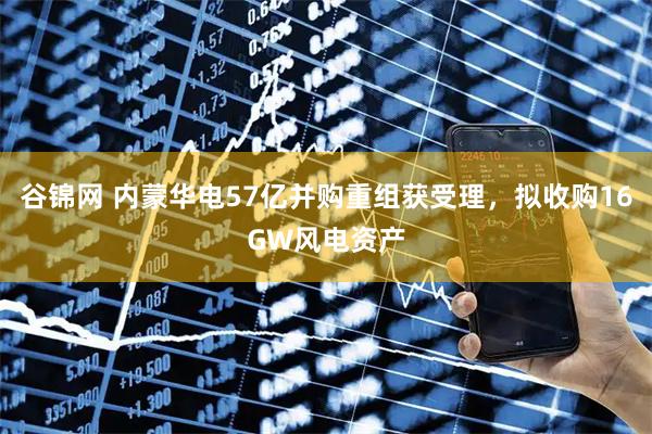 谷锦网 内蒙华电57亿并购重组获受理，拟收购16GW风电资产