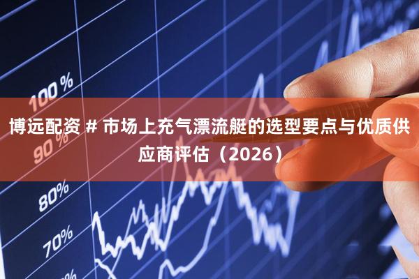 博远配资 # 市场上充气漂流艇的选型要点与优质供应商评估（2026）