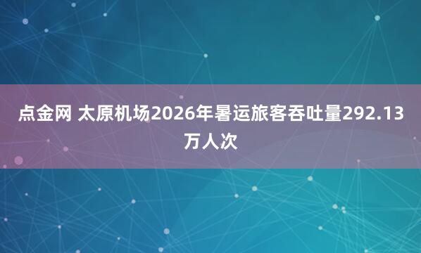 点金网 太原机场2026年暑运旅客吞吐量292.13万人次